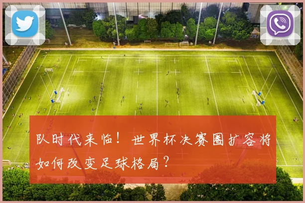 队时代来临！世界杯决赛圈扩容将如何改变足球格局？