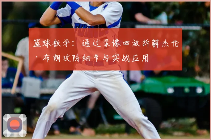篮球教学：通过录像回放拆解杰伦·布朗攻防细节与实战应用