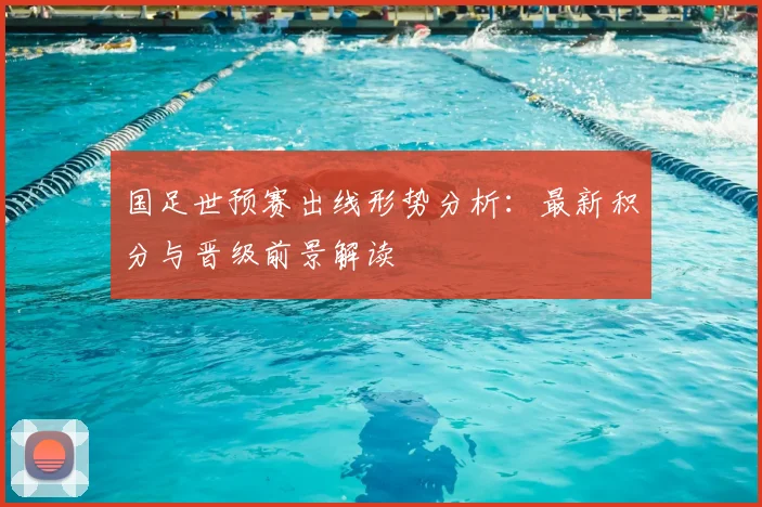 国足世预赛出线形势分析:最新积分与晋级前景解读