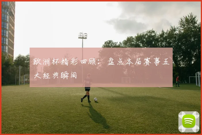 欧洲杯精彩回顾：盘点本届赛事五大经典瞬间