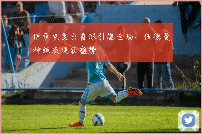 伊萨克复出首球引爆全场，伍德曼神级表现获盛赞