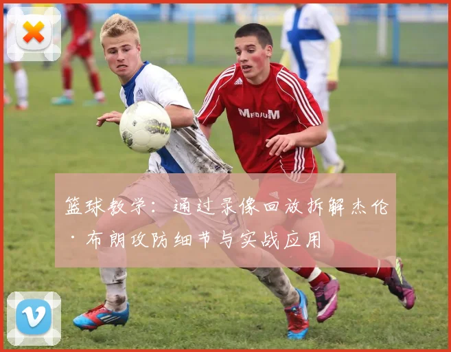 篮球教学：通过录像回放拆解杰伦·布朗攻防细节与实战应用