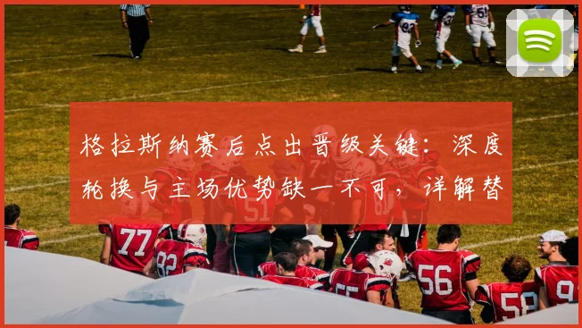 格拉斯纳赛后点出晋级关键：深度轮换与主场优势缺一不可，详解替补奇兵如何改变战局