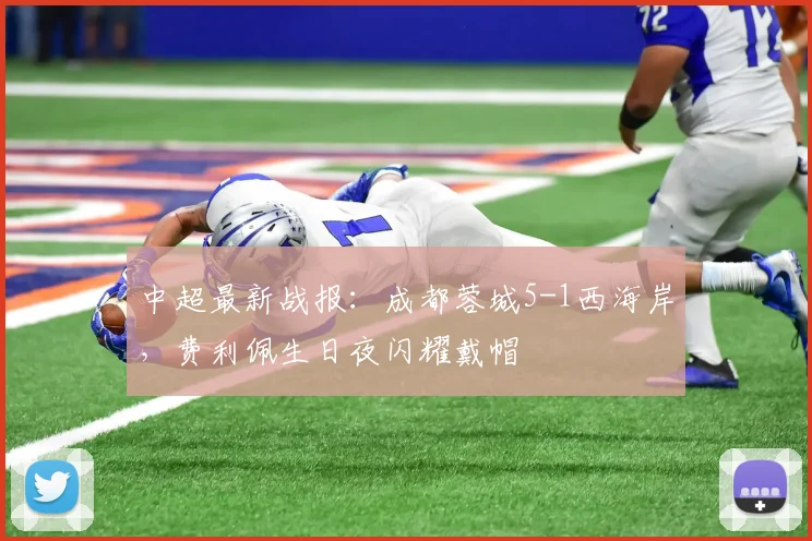 中超最新战报：成都蓉城5-1西海岸，费利佩生日夜闪耀戴帽