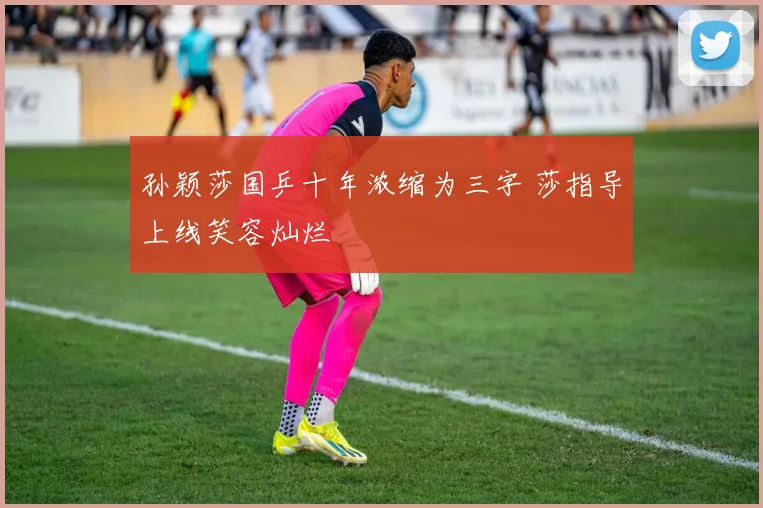 孙颖莎国乒十年浓缩为三字 莎指导上线笑容灿烂
