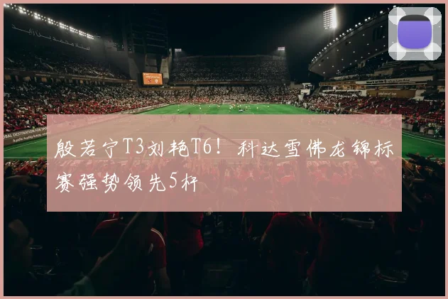 殷若宁T3刘艳T6！科达雪佛龙锦标赛强势领先5杆