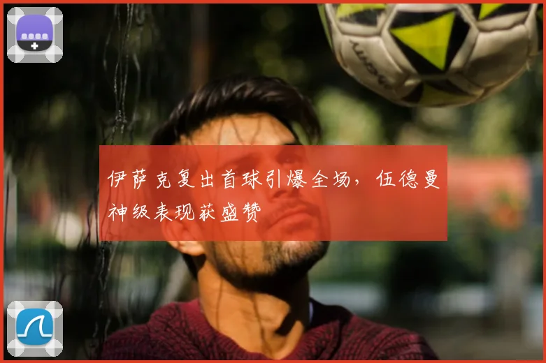 伊萨克复出首球引爆全场，伍德曼神级表现获盛赞