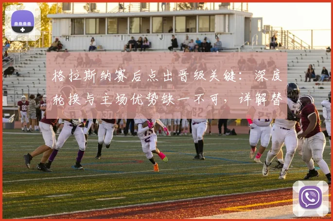格拉斯纳赛后点出晋级关键：深度轮换与主场优势缺一不可，详解替补奇兵如何改变战局
