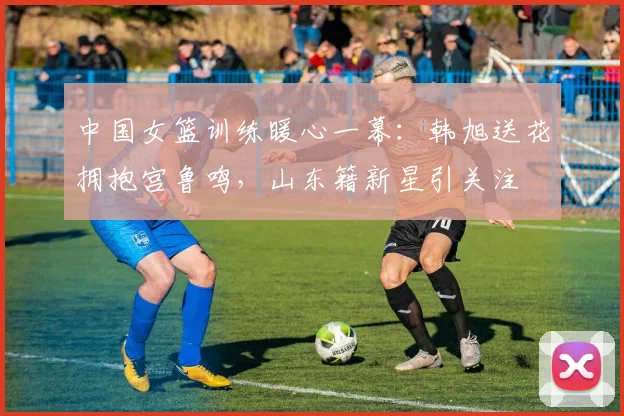 中国女篮训练暖心一幕：韩旭送花拥抱宫鲁鸣，山东籍新星引关注