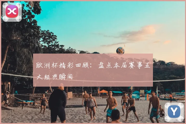 欧洲杯精彩回顾：盘点本届赛事五大经典瞬间