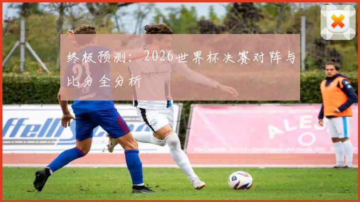 终极预测：2026世界杯决赛对阵与比分全分析