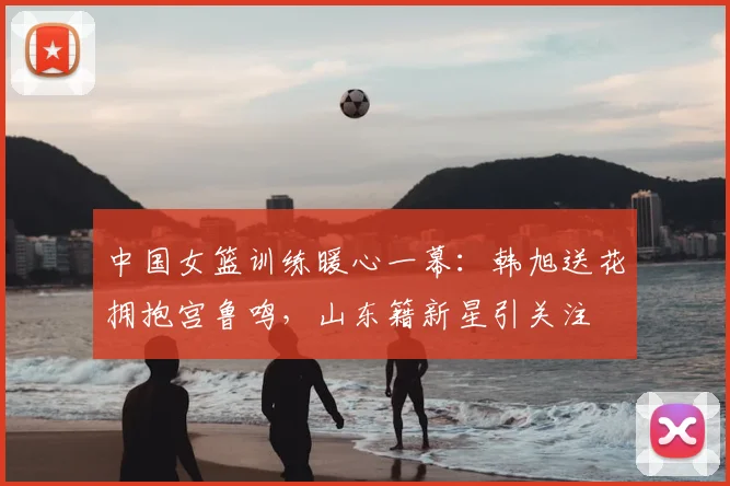 中国女篮训练暖心一幕：韩旭送花拥抱宫鲁鸣，山东籍新星引关注